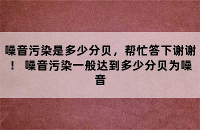 噪音污染是多少分贝，帮忙答下谢谢！ 噪音污染一般达到多少分贝为噪音